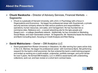 About the Presenters
 Chuck Nwokocha – Director of Advisory Services, Financial Markets –
Sageworks
 Chuck is a graduate of Harvard University, with a B.A. in Psychology with a focus in
Organizations and Economics. He began his professional career with Guardsmark, a private
security services company where he held various positions and responsibilities – in
operations, human resources, and sales, and management. He has founded two ecommerce sites, Ndekanyi.com – a social networking site for the Igbo people and
SwapU.com – a college classifieds network. Additionally, he has consulted on Marketing,
Social Media, and User-Generated content. At Sageworks, Mr. Nwokocha leads the Advisory
and Bank Consulting team, focusing on Credit Analysis and Risk Rating.

 David Matricciano – Owner – DM Analytics LLC
 David graduated from Rowan University in Glassboro, NJ after serving four years active duty
in the U.S. Marines. He began his professional career with Commerce Bank, NA performing
research for the bank’s chief economist. He then entered the bank’s credit training program
and ended up working as a credit analyst, underwriter, portfolio manager, and junior lender
for over 5 years. He formed DM Analytics, LLC in 2008 to assist banks with underwriting,
collections, work out, and loan review on a short term contract basis.

3

 
