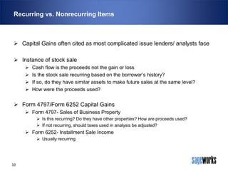 Recurring vs. Nonrecurring Items

 Capital Gains often cited as most complicated issue lenders/ analysts face
 Instance of stock sale





Cash flow is the proceeds not the gain or loss
Is the stock sale recurring based on the borrower’s history?
If so, do they have similar assets to make future sales at the same level?
How were the proceeds used?

 Form 4797/Form 6252 Capital Gains
 Form 4797- Sales of Business Property
 Is this recurring? Do they have other properties? How are proceeds used?
 If not recurring, should taxes used in analysis be adjusted?

 Form 6252- Installment Sale Income
 Usually recurring

33

 