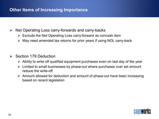 Other Items of Increasing Importance

 Net Operating Loss carry-forwards and carry-backs
 Exclude the Net Operating Loss carry-forward as noncash item
 May need amended tax returns for prior years if using NOL carry-back

 Section 179 Deduction
 Ability to write off qualified equipment purchases even on last day of the year
 Limited to small businesses by phase-out where purchases over set amount
reduce the write-off
 Amount allowed for deduction and amount of phase-out have been increasing
based on recent legislation

34

 