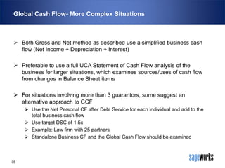 Global Cash Flow- More Complex Situations

 Both Gross and Net method as described use a simplified business cash
flow (Net Income + Depreciation + Interest)
 Preferable to use a full UCA Statement of Cash Flow analysis of the
business for larger situations, which examines sources/uses of cash flow
from changes in Balance Sheet items
 For situations involving more than 3 guarantors, some suggest an
alternative approach to GCF
 Use the Net Personal CF after Debt Service for each individual and add to the
total business cash flow
 Use target DSC of 1.5x
 Example: Law firm with 25 partners
 Standalone Business CF and the Global Cash Flow should be examined

35

 