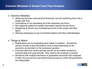 Common Mistakes in Global Cash Flow Analysis

 Common Mistakes:
 Obtaining business and personal financials, but not combining them into a
single cash flow
 Overlooking or not requesting all of the necessary tax forms
 Not obtaining additional needed information beyond the tax forms
 Neglecting to discern any overlapping income in the single cash flow
figure
 Allowing employees to use inconsistent global cash flow methodologies

 Things to Watch:
 Distributions can be misleading when taken in isolation. Sometimes
owners choose to pay themselves more or less depending on the
economic environment or the business’s position
 Financial data from recent periods should not be treated similarly to
financial data from past periods. They need to be reviewed in context
 Situations with multiple borrowers or guarantors should be fully analyzed
to take into account any low performing business for which the guarantors
are responsible
36

 