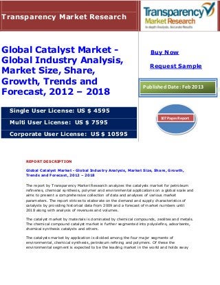 Transparency Market Research



Global Catalyst Market -                                                 Buy Now
Global Industry Analysis,
                                                                         Request Sample
Market Size, Share,
Growth, Trends and                                                   Published Date: Feb 2013
Forecast, 2012 – 2018

 Single User License: US $ 4595
                                                                              107 Pages Report
 Multi User License: US $ 7595

 Corporate User License: US $ 10595



     REPORT DESCRIPTION

     Global Catalyst Market - Global Industry Analysis, Market Size, Share, Growth,
     Trends and Forecast, 2012 – 2018

     The report by Transparency Market Research analyzes the catalysts market for petroleum
     refineries, chemical synthesis, polymer and environmental applications on a global scale and
     aims to present a comprehensive collection of data and analyses of various market
     parameters. The report strives to elaborate on the demand and supply characteristics of
     catalysts by providing historical data from 2009 and a forecast of market numbers until
     2018 along with analysis of revenues and volumes.

     The catalyst market by materials is dominated by chemical compounds, zeolites and metals.
     The chemical compound catalyst market is further segmented into polyolefins, adsorbents,
     chemical synthesis catalysts and others.

     The catalysts market by application is divided among the four major segments of
     environmental, chemical synthesis, petroleum refining and polymers. Of these the
     environmental segment is expected to be the leading market in the world and holds sway
 