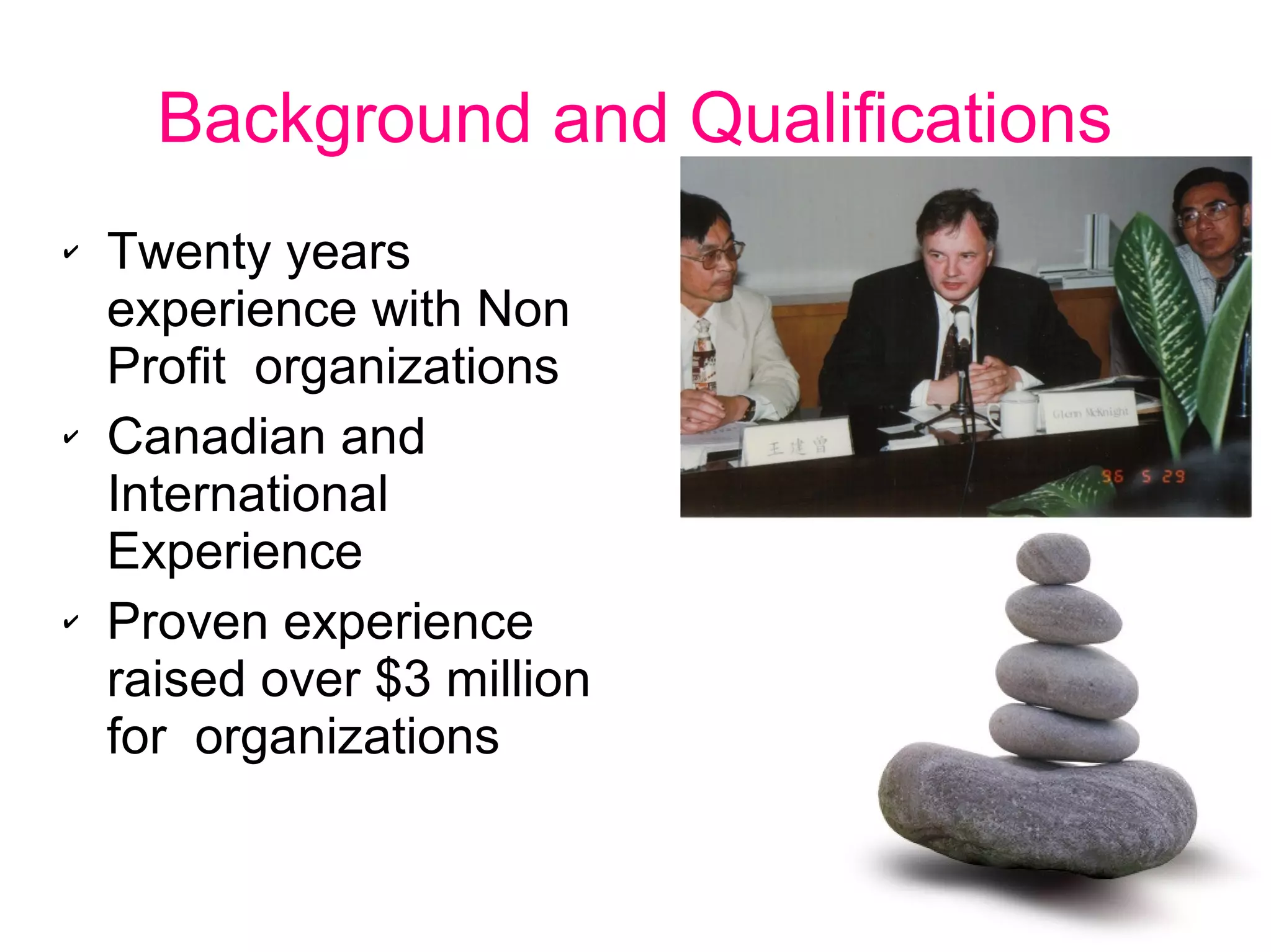 Background and Qualifications
✔ Twenty years
experience with Non
Profit organizations
✔ Canadian and
International
Experience
✔ Proven experience
raised over $3 million
for organizations
 