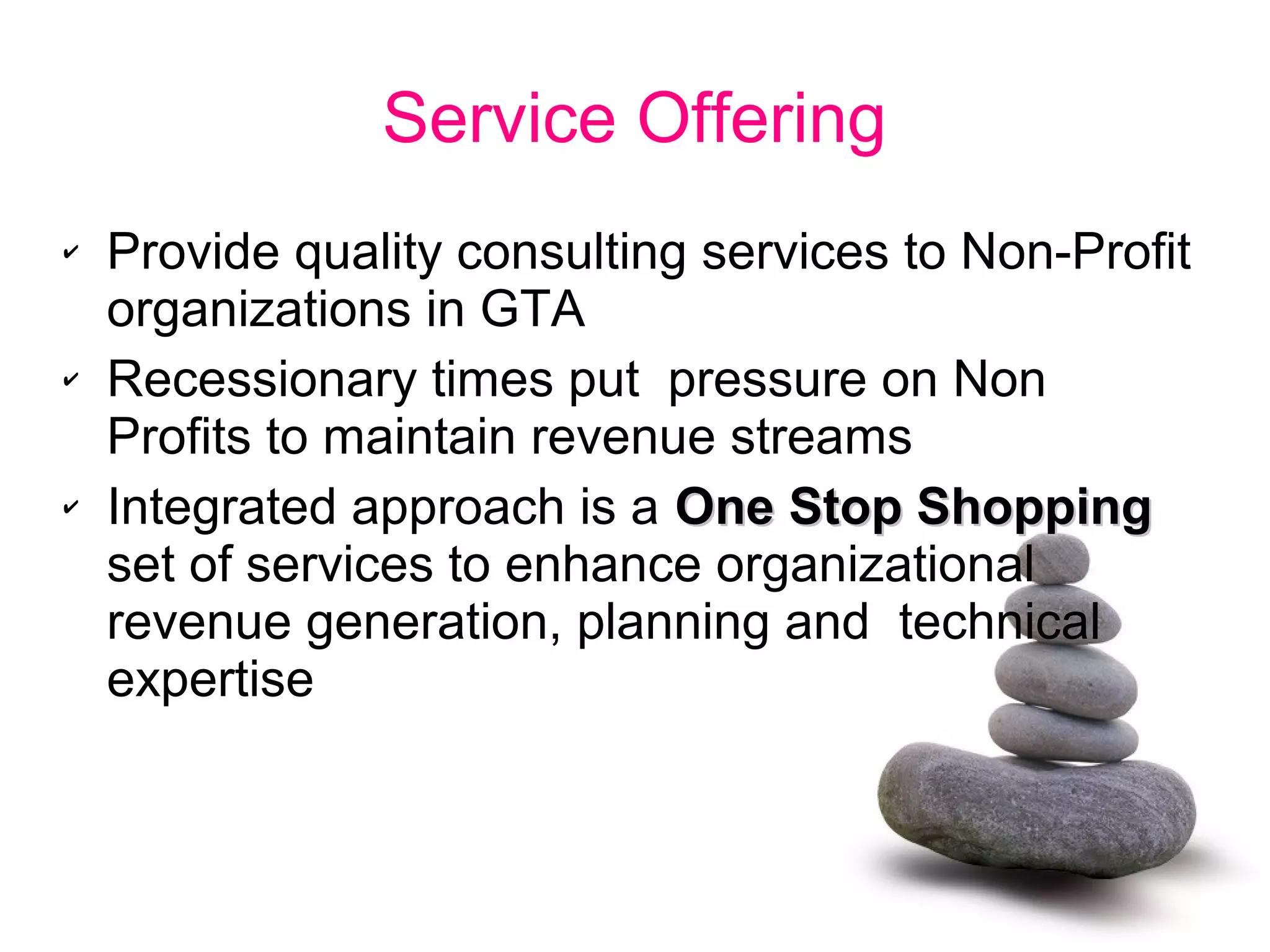 Service Offering
✔ Provide quality consulting services to Non-Profit
organizations in GTA
✔ Recessionary times put pressure on Non
Profits to maintain revenue streams
✔ Integrated approach is a One Stop ShoppingOne Stop Shopping
set of services to enhance organizational
revenue generation, planning and technical
expertise
 