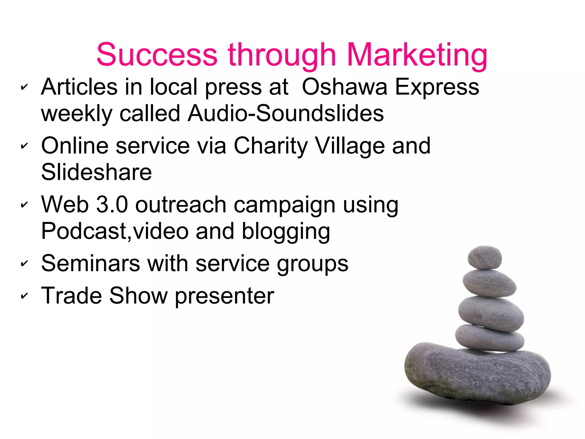 Success through Marketing
✔ Articles in local press at Oshawa Express
weekly called Audio-Soundslides
✔ Online service via Charity Village and
Slideshare
✔ Web 3.0 outreach campaign using
Podcast,video and blogging
✔ Seminars with service groups
✔ Trade Show presenter
 