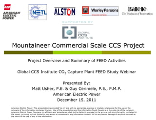 Mountaineer Commercial Scale CCS Project

                  Project Overview and Summary of FEED Activities

       Global CCS Institute CO2 Capture Plant FEED Study Webinar

                                      Presented By:
                       Matt Usher, P.E. & Guy Cerimele, P.E., P.M.P.
                                 American Electric Power
                                   December 15, 2011
American Electric Power: This presentation is provided “as-is” and with no warranties, express or implied, whatsoever for the use or the
accuracy of the information contained therein. Use of the presentation and the information found therein is at the sole risk of the recipient.
American Electric Power Company, its affiliates and subsidiaries, shall not be liable in any way for the accuracy of any information contained in
the report, including but not limited to, any errors or omissions in any information content; or for any loss or damage of any kind incurred as
the result of the use of any of the information.
 