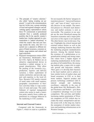 ● This principle of “creative selection,”
also called “opting in/opting out ap-
proach,” is used in the communications
area too. In this case, a group consisting
of local and regional managers and ad-
vertising agency representatives selects
those TV commercials or promotional
materials from a centrally produced
portfolio that ﬁt the speciﬁc country’s
market best. Another approach in com-
munications is “pattern advertising” in
which the creative idea and core mes-
sage remain the same, only how it is
carried out is adjusted to different de-
grees of brand awareness, consumer at-
titudes, usage patterns and cultural and
legal restrictions.
● Regional management centers (Phil-
ips Electronics, McDonald’s, Hen-
kel CEE, Ogilvy & Mather) are an
attractive organizational device to
transform a global strategy to re-
gional characteristics. They allow
the pooling of the resources (e.g.,
production, logistics and delivery
systems), a better exploitation of
market similarities and provide sup-
port and expertise to the local of-
ﬁces. Because CEE mainly consists
of small states with small markets,
geographic concentration of busi-
ness activities helps to reap econo-
mies of scale and scope. The estab-
lishment of regional management
centers also seems to mark a transi-
tion point, namely from a rather op-
portunistic to a strategic behavior in
the marketing to CEE countries.
Internal and External Context
Compared with the framework in
Figure 1, which we used as a guideline
for our research, the factors “progress in
transition process”, “perceived business
risk”, and “ease of entry” were not re-
ally decisive in our sample. The transi-
tion process to a Western style democ-
racy and market economy is seen as
irreversible. The countries in our sam-
ple are the most liberalized among the
transition economies and a major polit-
ical crisis in this region is not expected.
The other factors vary in relevance. Fig-
ure 2 highlights the critical internal and
external context factors as well as the
strategic marketing elements that affect
the marketing program standardization
decision. Among the internal factors,
the existence of a globalization or re-
gionalization strategy and strong corpo-
rate values favor a higher degree of
marketing standardization. In the strate-
gic plans of all studied ﬁrms, the emerg-
ing markets play a major role in corpo-
rate growth and long-term viability.
Their goal is to develop their business
in the local markets and to achieve at
least similar levels of market share and
brand awareness in CEE as in their
home markets. Superior product and
process technology combined with ﬁ-
nancial strength and marketing
excellence—especially in the case of
the global ﬁrms 3M, McDonald’s, Phil-
ips Electronics and Henkel—give them
a competitive advantage vis-a-vis local
competitors. The activities and further
increasing market penetration of West-
ern companies in CEE (which also in-
cludes the retail, transportation and me-
dia scene) will, in the long run, lead to
the emergence of similar market struc-
tures and marketing infrastructures as in
Western Europe.
Global Standardization as a Success Formula 143
 