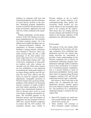 tendency to cooperate with local and
international partners and the reluctance
to invest heavily up-front in the mar-
kets. Marketing program standardiza-
tion ﬁts excellently into this picture as it
keeps investments, additional costs and
risks low (when combined with export-
ing).
Perhaps surprisingly, several charac-
teristics of the CEE markets favor pro-
gram standardization too. The existence
of similar customer groups—be it the
afﬂuent local middle and upper class or,
in business-to-business markets, the
subsidiaries of Western companies—
facilitate a strategy transfer, sometimes
even demand it. However, these seg-
ments account today for only a small
percentage of the total market (esti-
mates range from 10 to 15% of popula-
tion), so that market volumes and—due
to the ﬁerce competition in most prod-
uct markets—also sales volumes are
currently very low. When sales volumes
are low, proﬁtability is also depressed
(considering the small proﬁt margins of
an export strategy and the costs for run-
ning the local sales ofﬁces) and this
leaves no room for expensive product
adjustments. Geographic proximity to
Western Europe and a growing interde-
pendence of the markets (via increasing
tourism, existence of media overﬂow,
and retail chains operating in both re-
gions) force international marketers to
stick to Western price levels to avoid
cross-border shopping and parallel im-
ports. The favorable progress in the
transition process and the prospect of
integration into the European Union by
2005 have caused Western companies
to assume that the CEE markets will
constantly become more similar to
Western markets as far as market
structure and buying behavior (e.g.,
consumption/usage rates, quality con-
sciousness, brand loyalty) are con-
cerned. Based on this assumption they
seem to be “waiting for the market.”
That means they are waiting until the
income situation and standard of living
improves and broader segments of the
population can afford their products.
CONCLUSIONS
The analysis of the case studies offers
an explanation for the reasons why for-
eign companies favor marketing stan-
dardization and how the various mar-
keting decisions are interrelated. It
provides a better understanding of why
Western companies rely so heavily on
international marketing program stan-
dardization although market conditions
seem to favor localization. It is hard to
say if marketing program standardiza-
tion is a success formula in terms of
(short-term) proﬁtability. But the study
shows that it is popular among Western
companies entering CEE and that the
underlying business logic is plausible.
One lesson is: Don’t look only at the
market side. To understand the stan-
dardization decision, internal aspects
have to be linked to market characteris-
tics. The preference for a standardized
marketing strategy is rooted in the con-
ception that
● Most CEE countries are small mar-
kets (except Poland) where customi-
zation does not pay off
● These markets will converge to
West European market structures
Global Standardization as a Success Formula 145
 