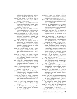 Markenartikelunternehmen am Beispiel
Ungarns. Der Markt, 34(3): 122–132.
Douglas, S. & Wind, Y. (1987). The myth of
globalization. Columbia Journal of World
Business, 22(4): 19–29.
Douglas, S. & Craig, S. C. (1989). Evolution of
global marketing strategy: Scale, scope,
and synergy. Columbia Journal of World
Business, 24(3): 47–59.
Engelhard, J. & Eckert, S. (1993). Marktein-
trittsverhalten deutscher Unternehmen in
Osteuropa. Der Markt, 32(4): 172–188.
Heyder, H., Musiol, K. G., & Peters, K. (1992).
Advertising in Europe –attitudes towards
advertising in certain key east and west
European countries. Marketing and Re-
search Today, 20(1): 58–67.
Hill, J. S. & Still, R. R. (1984). Effects of
urbanization on multinational product
planning: Markets in lesser-developed
countries. Columbia Journal of World
Business, 19(2): 62–67.
Hooley, G. (1993). Raising the Iron Curtain:
Marketing in a period of transition. Euro-
pean Journal of Marketing, 27(11/12):6–
20.
Hooley, G. J., Beracs, J., & Kolos, K. (1993).
Marketing strategy typologies in Hun-
gary. European Journal of Marketing,
27(11/12):80–101.
Jain, S. C.(1989). Standardization of interna-
tional marketing strategy: Some research
hypotheses. Journal of Marketing, 53(1):
70–79.
Kraljic, P. (1990). The economic gap separating
east and west. Columbia Journal of World
Business, 25(4): 14–19.
Kreutzer, R. (1989). Global Marketing—
Konzeption eines la¨nderu¨bergreifenden
Marketing. Wiesbaden: DUV.
Kreutzer, R. & Raffee, H. (1986). Organisato-
rische Verankerung als Erfolgsbedingung
eines Global Marketing. Thexis, 3(2): 10–
21.
Levitt, Th. (1983). The globalization of mar-
kets. Harvard Business Review, 61(3):
92–102.
Niemans, J. (1993). Market entry approaches
for central Europe. Journal of Business
Strategy, 14(2): 26–32.
Peebles, D., Ryans, J., & Vernon, I. (1978).
Coordinating international advertising.
Journal of Marketing, 42(1): 28–34.
Quelch, J. A. & Hoff, E. J. (1986). Customizing
global marketing. Harvard Business Re-
view, 64(3): 59–68.
Quelch, J. A., Joachimsthaler, E., & Nueno,
J. L. (1991). After the wall: Marketing
guidelines for eastern Europe. Sloan Man-
agement Review, 31(4): 82–93.
Samiee, S. & Roth, K. (1992). The inﬂuence of
global marketing Standardization on per-
formance. Journal of Marketing, 56(4):
1–17.
Schuh, A., Klausegger, C., & Schreiber, M.
(1994). Aktuelle Problemfelder und Strat-
egien o¨sterreichischer Unternehmen bei
der Marktbearbeitung in Mittel-
Osteuropa. Der Markt, 33(4): 178–190.
Schuh, A. & Springer, R. (1997). Marketing in
central and eastern Europe: An assess-
ment of past and future research. In P.
Chadraba, & R. Springer (Eds.), Proceed-
ings of the 5th annual conference on mar-
keting strategies for central & eastern
Europe (pp. 4–19). Vienna: WU–Wien.
Schweiger, G. & Friederes, G. (1994).
Markenaufbau in Osteuropa, Markenar-
tikel, 1994(11): 512–515.
Shama, A. (1995). Entry strategies for U.S.
ﬁrms to the former Soviet bloc and east-
ern Europe. California Management Re-
view, 37(3): 90–109.
Shama, A. (1992). Transforming the consumer
in Russia and eastern Europe. Interna-
tional Marketing Review, 9(5): 43–59.
Sorenson, R. Z. & Wiechmann, U. E. (1975).
How multinationals view marketing stan-
dardization. Harvard Business Review,
53(3): 38–47.
Springer, R. (1993). Markteintrittsentscheidun-
gen fu¨r Osteuropa. Marketing—Zeitschrift
fu¨r Theorie und Praxis, 15(4): 259–270.
Springer, R. (1995). Market entry and market-
ing strategies for eastern Europe. Journal
of East-West Business, 1(3): 67–104.
Stippel, P. (1992). Wer hat den Kopf frei fu¨r
Osteuropa? Markenartikler als Pioniere,
Absatzwirtschaft, 35(2): 34–47.
Sznajder, A. (1993). Marketingaktivita¨ten der
Global Standardization as a Success Formula 147
 