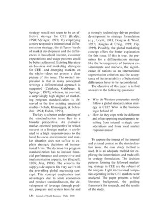 strategy would not seem to be an ef-
fective strategy for CEE (Kraljic,
1990; Springer, 1993). By employing
a more responsive international differ-
entiation strategy, the different levels
of market development and the differ-
ences in household income, customer
expectations and usage patterns could
be better addressed. Existing literature
on business and marketing strategies
for CEE—and emerging markets on
the whole—does not present a clear
picture of this issue. The overall im-
pression is that in many conceptual
writings a differentiated approach is
suggested (Czinkota, Gaisbauer, &
Springer, 1997), whereas, in contrast,
a surprisingly high degree of market-
ing program standardization is ob-
served in the few existing empirical
studies (Schuh, Klausegger, & Schre-
iber, 1994; Dahm, 1995).
The key to a better understanding of
the standardization issue lies in a
broader perspective. An exclusive
market-oriented perspective in which
success in a foreign market is attrib-
uted to a high responsiveness to the
local business environment and mar-
ket situation does not sufﬁce to ex-
plain strategic decisions of interna-
tional ﬁrms. The decision for program
standardization has to include ﬁnan-
cial performance and competitive and
implementation aspects, too (Buzzell,
1968; Jain, 1989). The concern for
supply-side aspects ﬁts very well with
the prevailing global marketing con-
cept. This concept emphasizes cost
advantages due to scale economies
and product standardization, the de-
velopment of leverage through prod-
uct, program and system transfer and
a strongly technology-driven product
development in strategy formulation
(e.g., Levitt, 1983; Douglas & Wind,
1987; Douglas & Craig, 1989; Yip,
1989). Possibly, the global marketing
concept offers the better explanation
for this issue. If this is true, the pre-
mises for a differentiation strategy
like the heterogeneity of business en-
vironments and markets, the signiﬁ-
cance of nations as an international
segmentation criterion and the accep-
tance of the invariability of behavioral
differences have to be reconsidered.
The objective of this paper is to ﬁnd
answers to the following questions:
● Why do Western companies mostly
follow a global standardization strat-
egy in CEE? What is the business
logic behind it?
● How do they cope with the different
and often opposing requirements re-
sulting from internal strategic con-
siderations and from local market
responsiveness?
To capture the impact of the internal
and external context on the standardiza-
tion issue, the case study method is
used. It is an adequate method for ex-
ploring the interrelations and trade-offs
in strategy formulation. The decision
patterns forming the followed market-
ing strategy in CEE are the subject of
the analysis. Eight international compa-
nies operating in the CEE markets were
analyzed. The paper presents a brief
literature background, the guiding
framework for research, and the results
of the study.
134 Journal of World Business / 35(2) / 2000
 