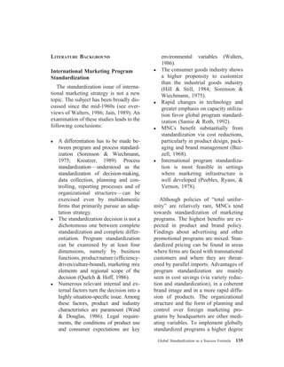 LITERATURE BACKGROUND
International Marketing Program
Standardization
The standardization issue of interna-
tional marketing strategy is not a new
topic. The subject has been broadly dis-
cussed since the mid-1960s (see over-
views of Walters, 1986; Jain, 1989). An
examination of these studies leads to the
following conclusions:
● A differentiation has to be made be-
tween program and process standard-
ization (Sorenson & Wiechmann,
1975; Kreutzer, 1989). Process
standardization—understood as the
standardization of decision-making,
data collection, planning and con-
trolling, reporting processes and of
organizational structures—can be
exercised even by multidomestic
ﬁrms that primarily pursue an adap-
tation strategy.
● The standardization decision is not a
dichotomous one between complete
standardization and complete differ-
entiation. Program standardization
can be examined by at least four
dimensions, namely by business
functions, product nature (efﬁciency-
driven/culture-bound), marketing mix
elements and regional scope of the
decision (Quelch & Hoff, 1986).
● Numerous relevant internal and ex-
ternal factors turn the decision into a
highly situation-speciﬁc issue. Among
these factors, product and industry
characteristics are paramount (Wind
& Douglas, 1986). Legal require-
ments, the conditions of product use
and consumer expectations are key
environmental variables (Walters,
1986).
● The consumer goods industry shows
a higher propensity to customize
than the industrial goods industry
(Hill & Still, 1984; Sorenson &
Wiechmann, 1975).
● Rapid changes in technology and
greater emphasis on capacity utiliza-
tion favor global program standard-
ization (Samie & Roth, 1992).
● MNCs beneﬁt substantially from
standardization via cost reductions,
particularly in product design, pack-
aging and brand management (Buz-
zell, 1968).
● International program standardiza-
tion is most feasible in settings
where marketing infrastructure is
well developed (Peebles, Ryans, &
Vernon, 1978).
Although policies of “total unifor-
mity” are relatively rare, MNCs tend
towards standardization of marketing
programs. The highest beneﬁts are ex-
pected in product and brand policy.
Findings about advertising and other
promotional programs are mixed. Stan-
dardized pricing can be found in areas
where ﬁrms are faced with transnational
customers and where they are threat-
ened by parallel imports. Advantages of
program standardization are mainly
seen in cost savings (via variety reduc-
tion and standardization), in a coherent
brand image and in a more rapid diffu-
sion of products. The organizational
structure and the form of planning and
control over foreign marketing pro-
grams by headquarters are other medi-
ating variables. To implement globally
standardized programs a higher degree
Global Standardization as a Success Formula 135
 