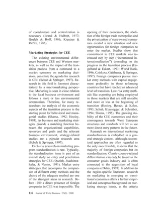 of coordination and centralization is
necessary (Brand & Hulbert, 1977;
Quelch & Hoff, 1986; Kreutzer &
Raffee, 1986).
Marketing Strategies for CEE
The existing environmental differ-
ences between CEE and Western mar-
kets, as well as the impact of the tran-
sition process from a command to a
market economy on marketing deci-
sions, constitute the agenda for research
in CEE (Schuh & Springer, 1997). Re-
search in this ﬁeld is foremost charac-
terized by a macromarketing perspec-
tive. Marketing is seen in close relation
to the local business environment and
follows a more or less environmental
determinism. Therefore, for many re-
searchers the analysis of the economic
aspects of the transition process is the
starting point for behavioral and mana-
gerial studies (Shama, 1992; Hooley,
1993). As business and marketing strat-
egies provide a matching function be-
tween the organizational capabilities,
resources and goals and the relevant
business environment, strategy-related
studies are a popular research area
(Schuh & Springer, 1997).
Exclusive research on marketing pro-
gram standardization is rare. Typically,
the standardization issue is part of an
overall study on entry and penetration
strategies for CEE (Quelch, Joachimst-
haler, & Nueno, 1991). Market entry
strategies that encompass the compari-
son of different entry methods and the
choice of the adequate method are one
of the strongest areas in research. Be-
fore 1989 a direct presence of foreign
companies in CEE was impossible. The
opening of their economies, the aboli-
tion of the foreign trade monopolies and
the privatization of state-owned compa-
nies created a new situation and new
opportunities for foreign companies to
enter the market. Studies show that
commitment to CEE markets was in-
creased step by step (“incremental in-
ternationalization”) depending on the
progress in the transition process (En-
gelhard & Eckert, 1993; World Bank,
1996; Czinkota, Gaisbauer, & Springer,
1997). Foreign companies pursue mar-
ket entry methods with capital engage-
ment preferably in those reforming
countries that have reached an advanced
level of transition. Low risk entry meth-
ods like exporting are being employed
in those markets that are still unstable
and more or less at the beginning of
transition (Hooley, Beracs, & Kolos,
1993; Schuh, Klausegger, & Schreiber,
1994; Shama, 1995). The growing sta-
bility of the CEE economies and their
convergence towards West European
structures and standards will let us see
more direct entry patterns in the future.
Research on international marketing
standardization is embedded in a gen-
eral strategic context. Although custom-
ized approaches are often regarded as
the only ones feasible, it seems that the
majority of foreign companies bet on
standardization. Classic country-related
differentiation can only be found in the
consumer goods industry and is often
connected to the acquisition of local
companies (Dahm, 1995). In addition to
the region-speciﬁc literature, research
on marketing in emerging or transi-
tional economies offers a further empir-
ical and conceptual background on mar-
keting strategy issues, as the criteria
136 Journal of World Business / 35(2) / 2000
 