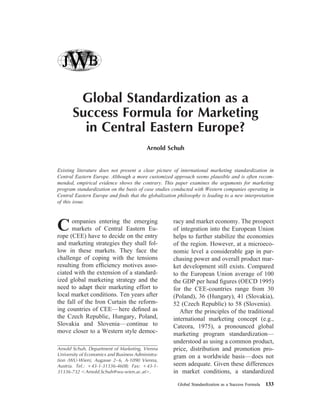 Global Standardization as a
Success Formula for Marketing
in Central Eastern Europe?
Arnold Schuh
Existing literature does not present a clear picture of international marketing standardization in
Central Eastern Europe. Although a more customized approach seems plausible and is often recom-
mended, empirical evidence shows the contrary. This paper examines the arguments for marketing
program standardization on the basis of case studies conducted with Western companies operating in
Central Eastern Europe and ﬁnds that the globalization philosophy is leading to a new interpretation
of this issue.
Companies entering the emerging
markets of Central Eastern Eu-
rope (CEE) have to decide on the entry
and marketing strategies they shall fol-
low in these markets. They face the
challenge of coping with the tensions
resulting from efﬁciency motives asso-
ciated with the extension of a standard-
ized global marketing strategy and the
need to adapt their marketing effort to
local market conditions. Ten years after
the fall of the Iron Curtain the reform-
ing countries of CEE—here deﬁned as
the Czech Republic, Hungary, Poland,
Slovakia and Slovenia—continue to
move closer to a Western style democ-
racy and market economy. The prospect
of integration into the European Union
helps to further stabilize the economies
of the region. However, at a microeco-
nomic level a considerable gap in pur-
chasing power and overall product mar-
ket development still exists. Compared
to the European Union average of 100
the GDP per head ﬁgures (OECD 1995)
for the CEE-countries range from 30
(Poland), 36 (Hungary), 41 (Slovakia),
52 (Czech Republic) to 58 (Slovenia).
After the principles of the traditional
international marketing concept (e.g.,
Cateora, 1975), a pronounced global
marketing program standardization—
understood as using a common product,
price, distribution and promotion pro-
gram on a worldwide basis—does not
seem adequate. Given these differences
in market conditions, a standardized
Arnold Schuh, Department of Marketing, Vienna
University of Economics and Business Administra-
tion (WU-Wien), Augasse 2–6, A-1090 Vienna,
Austria. Tel.: ϩ43-1-31336-4608; Fax: ϩ43-1-
31336-732 ϽArnold.Schuh@wu-wien.ac.atϾ.
Global Standardization as a Success Formula 133
 
