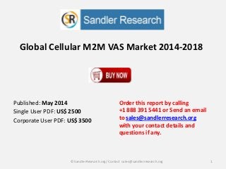 Global Cellular M2M VAS Market 2014-2018
Order this report by calling
+1 888 391 5441 or Send an email
to sales@sandlerresearch.org
with your contact details and
questions if any.
1© SandlerResearch.org/ Contact sales@sandlerresearch.org
Published: May 2014
Single User PDF: US$ 2500
Corporate User PDF: US$ 3500
 