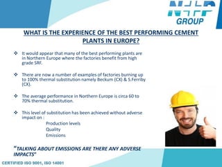 WHAT IS THE EXPERIENCE OF THE BEST PERFORMING CEMENT
PLANTS IN EUROPE?
 It would appear that many of the best performing plants are
in Northern Europe where the factories benefit from high
grade SRF.
 There are now a number of examples of factories burning up
to 100% thermal substitution namely Beckum (CX) & S.Ferriby
(CX).
 The average performance in Northern Europe is circa 60 to
70% thermal substitution.
 This level of substitution has been achieved without adverse
impact on :
Production levels
Quality
Emissions
“TALKING ABOUT EMISSIONS ARE THERE ANY ADVERSE
IMPACTS”
 