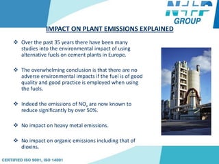 IMPACT ON PLANT EMISSIONS EXPLAINED
 Over the past 35 years there have been many
studies into the environmental impact of using
alternative fuels on cement plants in Europe.
 The overwhelming conclusion is that there are no
adverse environmental impacts if the fuel is of good
quality and good practice is employed when using
the fuels.
 Indeed the emissions of NOx are now known to
reduce significantly by over 50%.
 No impact on heavy metal emissions.
 No impact on organic emissions including that of
dioxins.
 