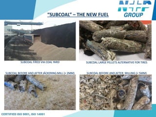 “SUBCOAL” – THE NEW FUEL
SUBCOAL FIRED VIA COAL YARD
SUBCOAL BEFORE AND AFTER JÄCKERING MILL (< 2MM) SUBCOAL BEFORE AND AFTER MILLING (< 5MM)
SUBCOAL LARGE PELLETS ALTERNATIVE FOR TIRES
 