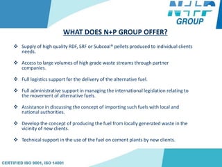 WHAT DOES N+P GROUP OFFER?
 Supply of high quality RDF, SRF or Subcoal® pellets produced to individual clients
needs.
 Access to large volumes of high grade waste streams through partner
companies.
 Full logistics support for the delivery of the alternative fuel.
 Full administrative support in managing the international legislation relating to
the movement of alternative fuels.
 Assistance in discussing the concept of importing such fuels with local and
national authorities.
 Develop the concept of producing the fuel from locally generated waste in the
vicinity of new clients.
 Technical support in the use of the fuel on cement plants by new clients.
 