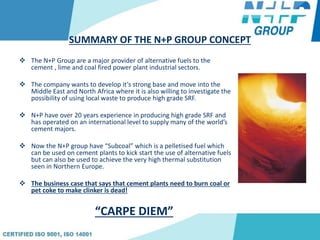 SUMMARY OF THE N+P GROUP CONCEPT
 The N+P Group are a major provider of alternative fuels to the
cement , lime and coal fired power plant industrial sectors.
 The company wants to develop it’s strong base and move into the
Middle East and North Africa where it is also willing to investigate the
possibility of using local waste to produce high grade SRF.
 N+P have over 20 years experience in producing high grade SRF and
has operated on an international level to supply many of the world’s
cement majors.
 Now the N+P group have “Subcoal” which is a pelletised fuel which
can be used on cement plants to kick start the use of alternative fuels
but can also be used to achieve the very high thermal substitution
seen in Northern Europe.
 The business case that says that cement plants need to burn coal or
pet coke to make clinker is dead!
“CARPE DIEM”
 