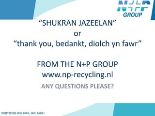 “SHUKRAN JAZEELAN”
or
“thank you, bedankt, diolch yn fawr”
FROM THE N+P GROUP
www.np-recycling.nl
ANY QUESTIONS PLEASE?
 