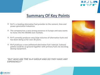  N+P is a leading alternative fuel provider to the cement, lime and
power generation industries.
 The company has a very strong presence in Europe and now wants
to move into the Middle East markets.
 N+P currently produces very large volumes of alternative fuels and
has been doing so for over 20 years.
 N+P produces a new pelletised alternative fuel: Subcoal. Subcoal
pellets could be co-ground together with primary fuels via excisting
dosing equipment.
“BUT WHO ARE THE N+P GROUP AND DO THEY HAVE ANY
EXPERIENCE?”
Summary Of Key Points
 