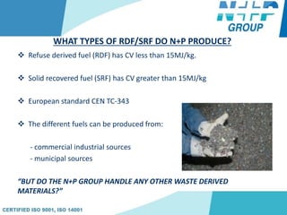 WHAT TYPES OF RDF/SRF DO N+P PRODUCE?
 Refuse derived fuel (RDF) has CV less than 15MJ/kg.
 Solid recovered fuel (SRF) has CV greater than 15MJ/kg
 European standard CEN TC-343
 The different fuels can be produced from:
- commercial industrial sources
- municipal sources
“BUT DO THE N+P GROUP HANDLE ANY OTHER WASTE DERIVED
MATERIALS?”
 