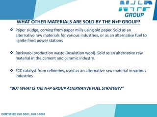 WHAT OTHER MATERIALS ARE SOLD BY THE N+P GROUP?
 Paper sludge, coming from paper mills using old paper. Sold as an
alternative raw materials for various industries, or as an alternative fuel to
lignite fired power stations
 Rockwool production waste (insulation wool). Sold as an alternative raw
material in the cement and ceramic industry.
 FCC catalyst from refineries, used as an alternative raw material in various
industries
“BUT WHAT IS THE N+P GROUP ALTERNATIVE FUEL STRATEGY?”
 
