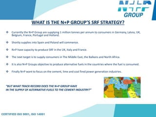 WHAT IS THE N+P GROUP’S SRF STRATEGY?
 Currently the N+P Group are supplying 1 million tonnes per annum to consumers in Germany, Latvia, UK,
Belgium, France, Portugal and Holland.
 Shortly supplies into Spain and Poland will commence.
 N+P have capacity to produce SRF in the UK, Italy and France.
 The next target is to supply consumers in The Middle East, the Balkans and North Africa.
 It is also N+P Groups objective to produce alternative fuels in the countries where the fuel is consumed.
 Finally N+P want to focus on the cement, lime and coal fired power generation industries.
“BUT WHAT TRACK RECORD DOES THE N+P GROUP HAVE
IN THE SUPPLY OF ALTERNATIVE FUELS TO THE CEMENT INDUSTRY?”
 