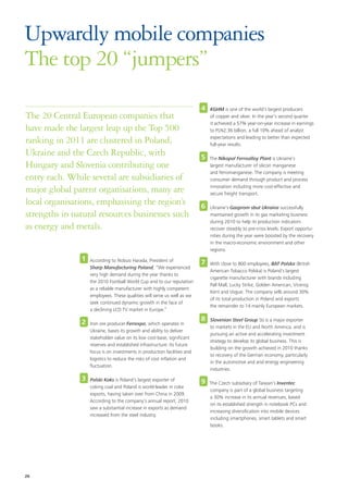 Upwardly mobile companies
The top 20 “jumpers”
                                                                          4   KGHM is one of the world’s largest producers
The 20 Central European companies that                                        of copper and silver. In the year’s second quarter
                                                                              it achieved a 57% year-on-year increase in earnings
have made the largest leap up the Top 500                                     to PLN2.36 billion, a full 10% ahead of analyst

ranking in 2011 are clustered in Poland,                                      expectations and leading to better than expected
                                                                              full-year results.
Ukraine and the Czech Republic, with                                      5   The Nikopol Ferroalloy Plant is Ukraine’s
Hungary and Slovenia contributing one                                         largest manufacturer of silicon manganese
                                                                              and ferromanganese. The company is meeting
entry each. While several are subsidiaries of                                 consumer demand through product and process

major global parent organisations, many are                                   innovation including more cost-effective and
                                                                              secure freight transport.
local organisations, emphasising the region’s                             6   Ukraine’s Gazprom sbut Ukraina successfully
strengths in natural resources businesses such                                maintained growth in its gas marketing business
                                                                              during 2010 to help its production indicators
as energy and metals.                                                         recover steadily to pre-crisis levels. Export opportu-
                                                                              nities during the year were boosted by the recovery
                                                                              in the macro-economic environment and other
                                                                              regions.
               1   According to Nobuo Harada, President of                7   With close to 800 employees, BAT Polska (British
                   Sharp Manufacturing Poland, “We experienced
                                                                              American Tobacco Polska) is Poland’s largest
                   very high demand during the year thanks to
                                                                              cigarette manufacturer with brands including
                   the 2010 Football World Cup and to our reputation
                                                                              Pall Mall, Lucky Strike, Golden American, Viceroy,
                   as a reliable manufacturer with highly competent
                                                                              Kent and Vogue. The company sells around 30%
                   employees. These qualities will serve us well as we
                                                                              of its total production in Poland and exports
                   seek continued dynamic growth in the face of
                                                                              the remainder to 14 mainly European markets.
                   a declining LCD TV market in Europe.”

               2                                                          8   Slovenian Steel Group SIJ is a major exporter
                   Iron ore producer Ferrexpo, which operates in
                                                                              to markets in the EU and North America, and is
                   Ukraine, bases its growth and ability to deliver
                                                                              pursuing an active and accelerating investment
                   stakeholder value on its low cost-base, significant
                                                                              strategy to develop its global business. This is
                   reserves and established infrastructure. Its future
                                                                              building on the growth achieved in 2010 thanks
                   focus is on investments in production facilities and
                                                                              to recovery of the German economy, particularly
                   logistics to reduce the risks of cost inflation and
                                                                              in the automotive and and energy engineering
                   fluctuation.
                                                                              industries.

               3   Polski Koks is Poland’s largest exporter of            9   The Czech subsidiary of Taiwan’s Inventec
                   coking coal and Poland is world-leader in coke
                                                                              company is part of a global business targeting
                   exports, having taken over from China in 2009.
                                                                              a 30% increase in its annual revenues, based
                   According to the company’s annual report, 2010
                                                                              on its established strength in notebook PCs and
                   saw a substantial increase in exports as demand
                                                                              increasing diversification into mobile devices
                   increased from the steel industry.
                                                                              including smartphones, smart tablets and smart
                                                                              books.




26
 