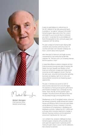 It gives me great pleasure to welcome you to
                          the 2011 Deloitte CE Top 500 ranking and report.
                          It provides an “at a glance” overview of the whole
                          Central European region and is full of rich content
                          and insight for you to use and return to whenever
                          you need it. I would also like to acknowledge and
                          thank Rzeczpospolita for their continued support and
                          cooperation with the ranking.

                          This year’s analysis of Central Europe’s leading 500
                          companies sees a business community across 18
                          countries and seven main industries united by one
                          factor: concerns about revenue growth.

                          After three years of downturn and fragile recovery,
                          characterised by cost-cutting that has left little
                          corporate ‘fat’, the focus now is on increasing revenues.
                          And the question is: how?

                          It makes little difference whether companies are from
                          those economies showing some signs of recovery, like
                          Poland, the Czech Republic and Slovakia, or from
                          those such as Romania, Hungary and Croatia whose
                          economies are still struggling to recover. They face
                          the same issues: consumers are limiting their spending;
                          businesses are keeping a tight rein on costs; and
                          slowing Western economies are threatening export
                          opportunities.

                          This year, in interviews we carried out with 72
                          senior business executives from across the region,
                          the importance of having sound growth, performance
                          and innovation strategies was a constantly recurring
                          theme. These, they felt, are the powerful “game
                          changers” that every business will need as they chart
                          the way ahead through continuing difficult times.

                          Developments on the CE and global markets, where we
Michael J. Barrington
                          see renewed uncertainty, would indicate that competi-
Chief Executive Officer
                          tiveness and efficiency, both at micro and macro levels,
Deloitte Central Europe
                          are key elements of success. Innovation is the most
                          critical element of competiveness in developing and
                          developed economies. I believe that 2011 will be seen
                          as the year when innovative responses to changes in
                          demand, financing conditions and the operational
                          environment truly became the “new norm”.

                          I am confident that, whatever challenges lie ahead,
                          Central European companies will successfully create
                          some great new opportunities to generate growth,
                          making this year’s report a cause, if not for celebration,
                          then certainly for optimism.
 