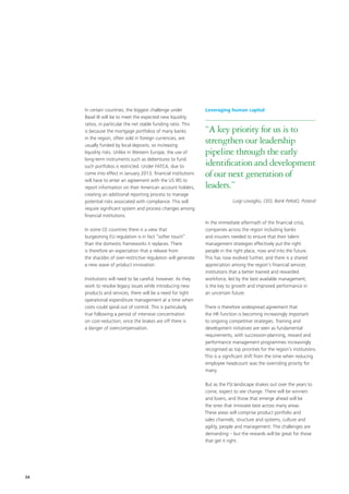 In certain countries, the biggest challenge under           Leveraging human capital
     Basel III will be to meet the expected new liquidity
     ratios, in particular the net stable funding ratio. This
     is because the mortgage portfolios of many banks            “A key priority for us is to
     in the region, often sold in foreign currencies, are
     usually funded by local deposits, so increasing
                                                                 strengthen our leadership
     liquidity risks. Unlike in Western Europe, the use of       pipeline through the early
     long-term instruments such as debentures to fund
     such portfolios is restricted. Under FATCA, due to          identification and development
     come into effect in January 2013, financial institutions    of our next generation of
     will have to enter an agreement with the US IRS to
     report information on their American account holders,       leaders.”
     creating an additional reporting process to manage
     potential risks associated with compliance. This will                     Luigi Lovaglio, CEO, Bank PeKaO, Poland
     require significant system and process changes among
     financial institutions.
                                                                 In the immediate aftermath of the financial crisis,
     In some CE countries there is a view that                   companies across the region including banks
     burgeoning EU regulation is in fact “softer touch”          and insurers needed to ensure that their talent
     than the domestic frameworks it replaces. There             management strategies effectively put the right
     is therefore an expectation that a release from             people in the right place, now and into the future.
     the shackles of over-restrictive regulation will generate   This has now evolved further, and there is a shared
     a new wave of product innovation.                           appreciation among the region’s financial services
                                                                 institutions that a better trained and rewarded
     Institutions will need to be careful, however. As they      workforce, led by the best available management,
     work to resolve legacy issues while introducing new         is the key to growth and improved performance in
     products and services, there will be a need for tight       an uncertain future.
     operational expenditure management at a time when
     costs could spiral out of control. This is particularly     There is therefore widespread agreement that
     true following a period of intensive concentration          the HR function is becoming increasingly important
     on cost-reduction; once the brakes are off there is         to ongoing competitive strategies. Training and
     a danger of overcompensation.                               development initiatives are seen as fundamental
                                                                 requirements, with succession-planning, reward and
                                                                 performance management programmes increasingly
                                                                 recognised as top priorities for the region’s institutions.
                                                                 This is a significant shift from the time when reducing
                                                                 employee headcount was the overriding priority for
                                                                 many.

                                                                 But as the FSI landscape shakes out over the years to
                                                                 come, expect to see change. There will be winners
                                                                 and losers, and those that emerge ahead will be
                                                                 the ones that innovate best across many areas.
                                                                 These areas will comprise product portfolio and
                                                                 sales channels, structure and systems, culture and
                                                                 agility, people and management. The challenges are
                                                                 demanding – but the rewards will be great for those
                                                                 that get it right.




34
 