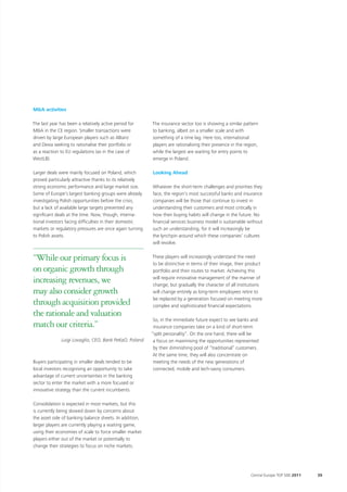 M&A activities

The last year has been a relatively active period for     The insurance sector too is showing a similar pattern
M&A in the CE region. Smaller transactions were           to banking, albeit on a smaller scale and with
driven by large European players such as Allianz          something of a time lag. Here too, international
and Dexia seeking to rationalise their portfolio or       players are rationalising their presence in the region,
as a reaction to EU regulations (as in the case of        while the largest are waiting for entry points to
WestLB).                                                  emerge in Poland.

Larger deals were mainly focused on Poland, which         Looking Ahead
proved particularly attractive thanks to its relatively
strong economic performance and large market size.        Whatever the short-term challenges and priorities they
Some of Europe’s largest banking groups were already      face, the region’s most successful banks and insurance
investigating Polish opportunities before the crisis,     companies will be those that continue to invest in
but a lack of available large targets prevented any       understanding their customers and most critically in
significant deals at the time. Now, though, interna-      how their buying habits will change in the future. No
tional investors facing difficulties in their domestic    financial services business model is sustainable without
markets or regulatory pressures are once again turning    such an understanding, for it will increasingly be
to Polish assets.                                         the lynchpin around which these companies’ cultures
                                                          will revolve.


“While our primary focus is                               These players will increasingly understand the need
                                                          to be distinctive in terms of their image, their product
on organic growth through                                 portfolio and their routes to market. Achieving this

increasing revenues, we                                   will require innovative management of the manner of
                                                          change; but gradually the character of all institutions
may also consider growth                                  will change entirely as long-term employees retire to
                                                          be replaced by a generation focused on meeting more
through acquisition provided                              complex and sophisticated financial expectations.
the rationale and valuation
                                                           So, in the immediate future expect to see banks and
match our criteria.”                                       insurance companies take on a kind of short-term
                                                          “split personality”. On the one hand, there will be
               Luigi Lovaglio, CEO, Bank PeKaO, Poland     a focus on maximising the opportunities represented
                                                           by their diminishing pool of “traditional” customers.
                                                           At the same time, they will also concentrate on
Buyers participating in smaller deals tended to be         meeting the needs of the new generations of
local investors recognising an opportunity to take         connected, mobile and tech-savvy consumers.
advantage of current uncertainties in the banking
sector to enter the market with a more focused or
innovative strategy than the current incumbents.

Consolidation is expected in most markets, but this
is currently being slowed down by concerns about
the asset side of banking balance sheets. In addition,
larger players are currently playing a waiting game,
using their economies of scale to force smaller market
players either out of the market or potentially to
change their strategies to focus on niche markets.




                                                                                                             Central Europe TOP 500 2011   39
 