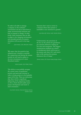 “In order to be able to manage                             “Investors don’t want to invest in
 a company in this turbulent                                a business where their partner is
 environment one has to learn how to                        unreliable or not interested in growth.”
 adopt unconventional solutions and
 how to respond to change. In other                            Justin Bancroft, Partner, Audit, Deloitte Ukraine
words, those businesses that are able
to adapt to the changing environment
 and extended periods of economic
 slowdown will succeed in the long                         “Unfortunately, the provisions of
 run.”                                                     the Act on the scheme for greenhouse
             Jacek Krawiec, CEO, PKN Orlen, Poland         gas emission allowance trading are
                                                            not clear and transparent. The biggest
                                                           interpretation problems are related
                                                           to installations which will be part of
“We expect that the growth of gas
                                                           the system only from 2013 and which
infrastructure is bound to intensify
                                                            plan to file motions for emission
the competition and during the nearest
                                                            allowances free of charge.”
 months we will need to adjust to
the new circumstances of a more                            Dariusz Lubera, CEO, Tauron Polska Energia, Poland
liberalised market.”
                Michal Szubski, CEO, PGNIG, Poland



“The ability to successfully navigate
the current maze of regulations,
 permits and particular interests in
 order to bring projects to the bankable
 stage will be key. There are indications
that there will be a significant
lightening of the regulatory burden
in 2012, which should enable easier
 project development and result in
 more investment.”
    Ivica Krešić, Director, Financial Advisory Services,
                                       Deloitte Croatia




                                                                                                         Central Europe TOP 500 2011   43
 