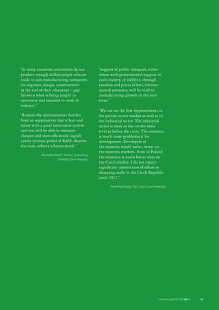 “In many countries universities do not              “Support of public transport, either
 produce enough skilled people who are               direct with governmental support in
 ready to join manufacturing companies               each country, or indirect, through
(in engineer, design, construction)                 taxation and prices of fuel, environ-
 at the end of their education – gap                 mental pressures, will be vital to
 between what is being taught in                     manufacturing growth in the near
 university and required to work in                 term.”
industry.”
                                                    “We can see the first improvements in
“Remove the administrative burden                   the private sector market as well as in
 from an organisation that is lean and              the industrial sector. The industrial
 smart with a good motivation system                 sector is more or less on the same
 and you will be able to innovate                   level as before the crisis. The situation
 cheaper and more efficiently: signifi-             is much more problematic for
 cantly increase power of R&D, shorten               development. Developers at
the item, achieve a better result.”                 the moment would rather invest on
                                                    the westerns markets. Even in Poland
            Bronislav Pánek, Partner, Consulting,
                        Deloitte Czech Republic
                                                    the situation is much better than on
                                                    the Czech market. I do not expect
                                                     significant construction of offices or
                                                     shopping malls in the Czech Republic
                                                     until 2012.”
                                                           Pavel Pachovský, CEO, Iveco Czech Republic




                                                                                               Central Europe TOP 500 2011   47
 