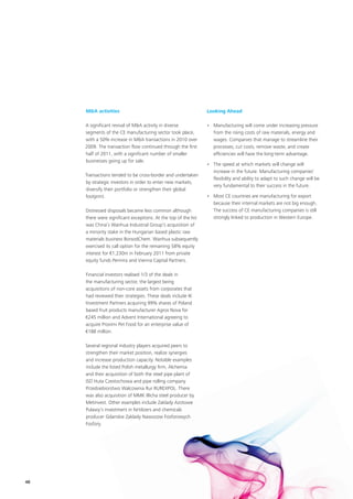 M&A activities                                              Looking Ahead

     A significant revival of M&A activity in diverse            • Manufacturing will come under increasing pressure
     segments of the CE manufacturing sector took place,           from the rising costs of raw materials, energy and
     with a 50% increase in M&A transactions in 2010 over          wages. Companies that manage to streamline their
     2009. The transaction flow continued through the first        processes, cut costs, remove waste, and create
     half of 2011, with a significant number of smaller            efficiencies will have the long-term advantage.
     businesses going up for sale.
                                                                 • The speed at which markets will change will
                                                                   increase in the future. Manufacturing companies’
     Transactions tended to be cross-border and undertaken
                                                                   flexibility and ability to adapt to such change will be
     by strategic investors in order to enter new markets,
                                                                   very fundamental to their success in the future.
     diversify their portfolio or strengthen their global
     footprint.                                                  • Most CE countries are manufacturing for export
                                                                   because their internal markets are not big enough.
     Distressed disposals became less common although              The success of CE manufacturing companies is still
     there were significant exceptions. At the top of the list     strongly linked to production in Western Europe.
     was China’s Wanhua Industrial Group’s acquisition of
     a minority stake in the Hungarian based plastic raw
     materials business BorsodChem. Wanhua subsequently
     exercised its call option for the remaining 58% equity
     interest for €1,230m in February 2011 from private
     equity funds Permira and Vienna Capital Partners.

     Financial investors realised 1/3 of the deals in
     the manufacturing sector, the largest being
     acquisitions of non-core assets from corporates that
     had reviewed their strategies. These deals include IK
     Investment Partners acquiring 99% shares of Poland
     based fruit products manufacturer Agros Nova for
     €245 million and Advent International agreeing to
     acquire Provimi Pet Food for an enterprise value of
     €188 million.

     Several regional industry players acquired peers to
     strengthen their market position, realize synergies
     and increase production capacity. Notable examples
     include the listed Polish metallurgy firm, Alchemia
     and their acquisition of both the steel pipe plant of
     ISD Huta Czestochowa and pipe rolling company
     Przedsiebiorstwo Walcownia Rur RUREXPOL. There
     was also acquisition of MMK Illicha steel producer by
     Metinvest. Other examples include Zaklady Azotowe
     Pulawy’s investment in fertilizers and chemicals
     producer Gdanskie Zaklady Nawozow Fosforowych
     Fosfory.




48
 