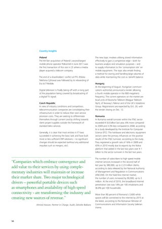 Country Insights

                 Poland                                                         The new topic involves utilising stored information
                 The €4.5bn acquisition of Poland’s second-largest              effectively to gain a competitive edge – both for
                 mobile phone operator Polkomtel in June 2011 was               business analysis and simulation purposes – and
                 the first transaction of this size in CE where a media         to supply information to the ‘consumption site’ on
                 player acquired a telecom company.                             mobile equipment. The topic also entails finding
                                                                                a method for storing and handling large volumes of
                 The end of a shareholders’ conflict at PTC (Polska             data while maintaining the cost vs. benefit balance.
                 Telefonia Cyfrowa) was followed by its rebranding of
                 Era to T-Mobile.                                               Hungary
                                                                                At the beginning of August, Hungarian communi-
                  Digital television is finally taking off with a rising part   cations authorities announced a tender allowing
                  of the population being covered by broadcasting of            a fourth mobile operator in the 900 megahertz
                  a digital TV signal.                                          frequency. The current operators on the market are
                                                                                local units of Deutsche Telekom (Magyar Telekom
                 Czech Republic                                                 Nyrt), of Norway’s Telenor and of the UK’s Vodafone
                 In view of industry conditions and competition,                Group. Registrations are expected by Oct. 20, with
                 telecommunication companies are consolidating their            the tender closing on Dec. 12.
                 infrastructure in order to reduce their own service
                 provision costs. They are seeking to differentiate             Romania
                 themselves through content and by shifting towards             In Romania overall turnover within the IT&C sector
                 client project supplies outside the framework of               exceeded € 8.8 billion last year, 6% more compared
                 standard telco services.                                       to 2009 and 3.3% less compared to 2008, according
                                                                                to a study developed by the Institute for Computer
                 Generally, it is clear that most entities in IT have           Science (ITC). The hardware and electronic equipment
                 succeeded in achieving the basic task and have built           sectors were the primary influences on the positive
                 more or less sufficient ERP solutions – no significant         results of the IT&C turnover, according to the study.
                 changes should be expected (without any additional             They registered a growth rate of 16% in 2009 and
                 impulses such as mergers, etc).                                43% in 2010 mostly due to exports by the Nokia
                                                                                platform that added in the last two years over € 1
                                                                                billion to the sector turnover in the last two years.

                                                                                The number of subscribers to high speed mobile
“Companies which embrace convergence and                                        internet services increased in the second half of
                                                                                last year by 380,000, up to 2.23 million clients,
add value to their services by using comple-                                    according to data released by the National Authority
mentary industries will maintain or increase                                    of Management and Regulation in Communications
                                                                                (ANCOM). On the fixed line internet market,
their market share. Two major technological                                     the number of users increased by 90,000, up to 3

drivers – powerful portable devices such                                        million. At the end of 2010, the broadband Internet
                                                                                penetration rate was 14% per 100 inhabitants and
as smartphones and availability of high speed                                   36.8% per 100 households.

connectivity - are transforming the industry and                                More than 90 percent of Romania’s 3,600 white
creating new sources of revenue.”                                               spaces will be connected to the internet by 2015 at
                                                                                the latest, according to the Romanian Minister of
               Ahmed Hassan, Partner in Charge, Audit, Deloitte Balkans         Communications and Information Society Valerian
                                                                                Vreme.




50
 