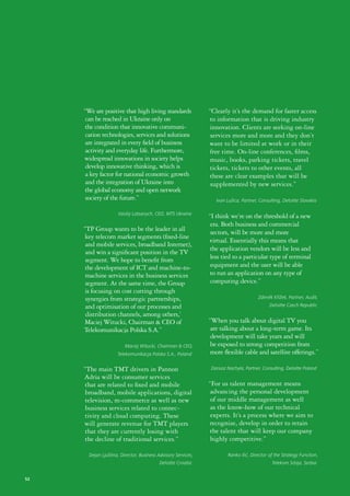 “We are positive that high living standards               “Clearly it’s the demand for faster access
      can be reached in Ukraine only on                        to information that is driving industry
      the condition that innovative communi-                   innovation. Clients are seeking on-line
      cation technologies, services and solutions               services more and more and they don’t
      are integrated in every field of business                want to be limited at work or in their
      activity and everyday life. Furthermore,                  free time. On-line conferences, films,
     widespread innovations in society helps                    music, books, parking tickets, travel
      develop innovative thinking, which is                    tickets, tickets to other events, all
      a key factor for national economic growth                these are clear examples that will be
      and the integration of Ukraine into                       supplemented by new services.”
      the global economy and open network
      society of the future.”                                     Ivan Lužica, Partner, Consulting, Deloitte Slovakia

                     Vasiliy Latsanych, CEO, MTS Ukraine
                                                               “I think we’re on the threshold of a new
                                                                era. Both business and commercial
     “TP Group wants to be the leader in all                    sectors, will be more and more
      key telecom market segments (fixed-line
                                                               virtual. Essentially this means that
      and mobile services, broadband Internet),
                                                                the application vendors will be less and
      and win a significant position in the TV
      segment. We hope to benefit from                          less tied to a particular type of terminal
      the development of ICT and machine-to-                    equipment and the user will be able
      machine services in the business services                 to run an application on any type of
      segment. At the same time, the Group                      computing device.”
      is focusing on cost cutting through
      synergies from strategic partnerships,                                           Zdeněk Křížek, Partner, Audit,
      and optimisation of our processes and                                                  Deloitte Czech Republic
      distribution channels, among others,’
     Maciej Witucki, Chairman & CEO of                         “When you talk about digital TV you
     Telekomunikacja Polska S.A.”                               are talking about a long-term game. Its
                                                                development will take years and will
                         Maciej Witucki, Chairman & CEO,        be exposed to strong competition from
                     Telekomunikacja Polska S.A., Poland        more flexible cable and satellite offerings.”

     “The main TMT drivers in Pannon                            Dariusz Nachyla, Partner, Consulting, Deloitte Poland
     Adria will be consumer services
     that are related to fixed and mobile                      “For us talent management means
      broadband, mobile applications, digital                   advancing the personal development
     television, m-commerce as well as new                      of our middle management as well
      business services related to connec-                      as the know-how of our technical
     tivity and cloud computing. These                          experts. It’s a process where we aim to
     will generate revenue for TMT players                      recognize, develop in order to retain
     that they are currently losing with                       the talent that will keep our company
     the decline of traditional services.”                      highly competitive.”

       Dejan Ljuština, Director, Business Advisory Services,            Ranko Ilić, Director of the Strategy Function,
                                          Deloitte Croatia                                    Telekom Srbija, Serbia


52
 