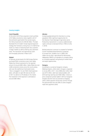 Country Insights

Czech Republic                                           Ukraine
At the end of 2010 Tesco acquired a Czech portfolio      Increasing global demand for food due to a rising
of 81 Žabka convenience stores together with 47          population offers significant opportunities for
Koruna-brand supermarkets from private equity            the Ukrainian Food, Beverage & Agriculture sector.
firm Penta Investments for €39.58 million. The deal      Productivity improvement is crucial as arable land per
illustrated the UK retailer’s broad regional expansion   capita continues to decrease (0.5ha in 1950 to 0.2ha
strategy that maintains a strong focus on small-format   in 2010).
stores as a means of attracting both new customers
in larger markets as well as entering new catchment      Biofuel production continues to compete for farmland.
areas. The transaction was approved by Czech             Current mandated biofuel demand is projected
anti-monopoly authorities in March 2011.                 to increase from 14million tons in 2009 to 90
                                                         million tons by 2022. Agricultural firm Mironovskiy
 Poland                                                  Hlebproduct (MHP) is an example of a company taking
 In February, private equity firm Mid Europa Partners    an innovative approach and growing its market share
 purchased Polish convenience store chain Zabka          and export opportunities.
 Polska from Penta Investments for the reported
 amount of around €400 million. Zabka Polska has over    Hungary
2,400 convenience stores across the country along        According to a survey by Hungarian company
 with over 50 small-format Freshmarket stores.           Webshop Experts, online retail in Hungary is expected
- Tesco is engaged in its own Polish retail expansion    to rise by 30% in 2011. Since 2008 when online retail
 plans, with plans to open 80 stores by the end          was €275 million, sales have nearly doubled, with
 of 2011 to add to its 370 already on the market.        2010 earnings reaching over €500 million. Visitors at
The investment in the expansion is estimated at          price comparison portals tripled in 2010 as Hungarian
 around $360 million.                                    shoppers become more accustomed to shopping
                                                         online. Online payment remains less common though.
                                                         The poll estimates that only 30% of online shoppers
                                                         make their payments online.




                                                                                                          Central Europe TOP 500 2011   55
 