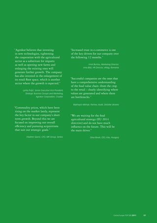 “Agrokor believes that investing                         “Increased trust in e-commerce is one
in new technologies, tightening                           of the key drivers for our company over
the cooperation with the agricultural                    the following 12 months.”
 sector as a substitute for imports
 as well as opening new farms and                                           Irinel Burloiu, Marketing Director;
 enlarging the existing ones will                                    Irina Biță, HR Director, eMag, Romania

generate further growth. The company
 has also invested in the enlargement of
its retail floor space, which is another                 “Successful companies are the ones that
 sector where the growth is expected.”                    have a comprehensive understanding
                                                          of the food value chain -from the crop
       Ljerka Puljić, Senior Executive Vice President,   to the retail - clearly identifying where
          Strategic Business Groups and Marketing,       values are generated and where there
                       Agrokor Corporation, Croatia       are bottlenecks.”

                                                           Mykhaylo Melnyk, Partner, Audit, Deloitte Ukraine
“Commodity prices, which have been
 rising on the market lately, represent
the key factor in our company’s short                    “We are waiting for the final
term growth. Beyond this we are                           agricultural strategy (EU 2014
 focused on improving our overall                         directive) and do not have much
 efficiency and pursuing acquisitions                    influence on the future. This will be
that suit our strategic goals.”                          the main driver.”
           Vladimir Gavrić, CFO, MK Group, Serbia                            Géza Búvár, CEO, Kite, Hungary




                                                                                                        Central Europe TOP 500 2011   57
 