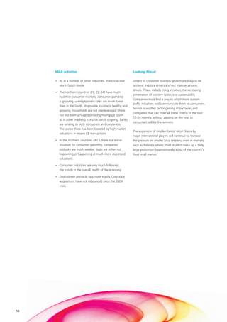 M&A activities                                           Looking Ahead

     • As in a number of other industries, there is a clear   Drivers of consumer business growth are likely to be
       North/South divide                                     systemic industry drivers and not macroeconomic
                                                              drivers. These include rising incomes, the increasing
     • The northern countries (PL, CZ, SK) have much
                                                              penetration of western tastes and sustainability.
       healthier consumer markets: consumer spending
                                                              Companies must find a way to adapt more sustain-
       is growing, unemployment rates are much lower
                                                              ability initiatives and communicate them to consumers.
       than in the South, disposable income is healthy and
                                                              Service is another factor gaining importance, and
       growing, households are not overleveraged (there
                                                              companies that can meet all these criteria in the next
       has not been a huge borrowing/mortgage boom
                                                              12-24 months without passing on the cost to
       as in other markets), construction is ongoing, banks
                                                              consumers will be the winners.
       are lending to both consumers and corporates.
       The sector there has been boosted by high market
                                                              The expansion of smaller-format retail chains by
       valuations in recent CB transactions
                                                              major international players will continue to increase
     • In the southern countries of CE there is a worse       the pressure on smaller local retailers, even in markets
       situation for consumer spending; companies’            such as Poland’s where small retailers make up a fairly
       outlooks are much weaker, deals are either not         large proportion (approximately 40%) of the country’s
       happening or happening at much more depressed          food retail market.
       valuations

     • Consumer industries are very much following
       the trends in the overall health of the economy

     • Deals driven primarily by private equity. Corporate
       acquisitions have not rebounded since the 2009
       crisis.




58
 