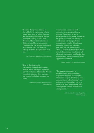 “It seems that private demand in                       “Innovation is a source of both
     the field of civil engineering is back                  competitive advantage and extra
      on the same level as before the crisis.                revenue. At present, we are in
     We plan to keep focusing on foreign                    the stage of selecting a new, innovative
      developers coming to the Czech                        IT system to include the entirety of
     Republic. However the situation is                      our business activity: production
      different in public sector demand.                     management, broadly defined sales
     I assumed that the recovery in demand                   planning, production, transport,
     will come in 2012, but now it is                        purchases and the entire logistic
      already clear that this prediction will                chain. Additionally, the system should
      fail.”                                                include high storage warehouses, full
                                                             electronic integration with banks, fleet
          Petr Čížek, CEO, Swietelsky CZ, Czech Republic     management, maintenance and broad
                                                             approach to workflow.”
                                                                   Henryk Siodmok, CEO, Atlas Group, Poland

     “Due to the situation in
     the construction and development
      market, we do not expect significant
     growth in the next 12 months. We will                  “The short term prospect of
      consider it a success if we maintain                  the Hungarian property industry
      our current level of performance and                  is generally negative according to
      profit.”                                              the market players. The level of new
                                                             construction is below last year’s and
               Jiří Bělohlav, President, Metrostav Group,    real estate developers have put new
                                          Czech Republic     projects on hold. The few new office
                                                             developments involve build to suit
                                                             arrangements.”

                                                                        Attila Kövesdy, Partner in Charge, Tax,
                                                                                             Deloitte Hungary




64
 