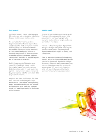 M&A activities                                             Looking Ahead

Over the last two years, strategic and private equity      A number of major strategic investors such as Synlab,
(PE) investors have both remained active in the Central    Fresenius and Euromedic are set to become highly
European Life Sciences and Healthcare sector.              acquisitive in the near future, helping to further
                                                           change the structure of Central Europe’s Life Sciences
Two landmark deals characterise activities in              and Healthcare market place.
the pharmaceutical manufacturing segment. These
were the acquisition of Lithuanian generic producer        However, it is the continuing actions of governments
Sanitas by Valeant (who also took over Poland’s            throughout the region as they battle to reduce public
EMO-FARM in 2009) and the takeover of Nepentes             spending that will continue to have the greatest
by Sanofi-Aventis. Global players continued to             impact on the health and shape of the industry across
strengthen their position in the generic pharmaceu-        Central Europe.
ticals market through acquisitions and agreements.
The high-growth potential of the biosimilars segment       There are new opportunities arising for private health
also led to a number of transactions.                      insurance services, but the form these take in particular
                                                           countries will also be highly dependent on the future
Deals in the pharmaceutical distribution sector,           development of domestic health insurance laws. Those
meanwhile, included major strategic investors              countries where consumer spending remains under
improving their regional coverage through cross-           pressure are also likely to see growth in experimen-
border transactions. And in the health care services       tation with new retail business models, including
segment, a recent prominent deal saw International         open-store formats in pharmaceutical distribution.
Dialysis Centers being sold off by Euromedic to global
dialysis company Fresenius.

The private clinic sector, meanwhile, has seen recent
major transactions undertaken by Mid-Europa
Partners and PPF. Other PE funds including PinBridge,
Advent, Resource Partners and Apex have also made
acquisitions in this sector, as well as in specialised
services such as eye surgery, elderly care provision and
in-vitro fertilisation.




                                                                                                             Central Europe TOP 500 2011   69
 