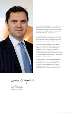 This report is published at a time when the likelihood
                              of a double-dip recession is increasing in developed
                              economies across the world, driven by factors including
                              slow Western growth figures, concerns about public
                              debt levels and the crisis facing the euro.

                              It is therefore possible that we might in the future come
                              to see 2010 as a moment when the world paused to
                              draw breath after the crisis of 2008 and 2009, before
                              a return to renewed difficulties in 2011 and beyond.

                              The performance of the Central European region’s
                              leading companies during this period, however, was
                              highly encouraging, with an 11% average growth
                              in revenues across the region in 2010, a strong
                              contrast with the nearly 12% average fall in revenues
                              experienced in 2009. It only remains to be seen whether
                              this increase was a temporary recovery or an indication
                              of a longer term return to growth.

                              Such a performance shows that the region’s leading
                              companies have the will and the operational and
                              strategic expertise to support a recovery from even
                              the deepest of crises. These strengths continue to
                              be important assets across the region in this time of
                              continued uncertain growth and economic concern.




Tomasz Ochrymowicz
Partner, Financial Advisory
Deloitte Central Europe




                                                                                Central Europe TOP 500 2011   7
 