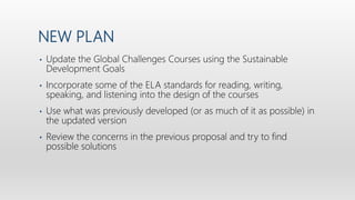 NEW PLAN
• Update the Global Challenges Courses using the Sustainable
Development Goals
• Incorporate some of the ELA standards for reading, writing,
speaking, and listening into the design of the courses
• Use what was previously developed (or as much of it as possible) in
the updated version
• Review the concerns in the previous proposal and try to find
possible solutions
 