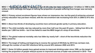 MDGS KEY FACTS (JUDGED BY 1990 LEVELS)MDG 1: The number of people living on less than $1.25 a day has been reduced from 1.9 billion in 1990 to 836
million in 2015, although the target of halving the proportion of people suffering from hunger was narrowly
missed.
MDG 2: Primary school enrolment figures have shown an impressive rise, but the goal of achieving universal
primary education has just been missed, with the net enrolment rate increasing from 83% in 2000 to 91% this
year.
MDG 3: About two-thirds of developing countries have achieved gender parity in primary education.
MDG 4: The child mortality rate has reduced by more than half over the past 25 years – falling from 90 to 43
deaths per 1,000 live births – but it has failed to meet the MDG target of a drop of two-thirds.
MDG 5: The global maternal mortality ratio has fallen by nearly half – short of the two-thirds reduction the
MDGs aimed for.
MDG 6: The target of halting and beginning to reverse the spread of HIV/Aids by 2015 has not been met,
although the number of new HIV infections fell by around 40% between 2000 and 2013.
MDG 7: Some 2.6 billion people have gained access to improved drinking water since 1990, so the target of
halving the proportion of people without access to improved sources of water was achieved in 2010 – five
 
