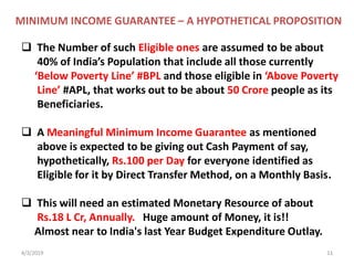 4/3/2019 11
 The Number of such Eligible ones are assumed to be about
40% of India’s Population that include all those currently
‘Below Poverty Line’ #BPL and those eligible in ‘Above Poverty
Line’ #APL, that works out to be about 50 Crore people as its
Beneficiaries.
 A Meaningful Minimum Income Guarantee as mentioned
above is expected to be giving out Cash Payment of say,
hypothetically, Rs.100 per Day for everyone identified as
Eligible for it by Direct Transfer Method, on a Monthly Basis.
 This will need an estimated Monetary Resource of about
Rs.18 L Cr, Annually. Huge amount of Money, it is!!
Almost near to India's last Year Budget Expenditure Outlay.
MINIMUM INCOME GUARANTEE – A HYPOTHETICAL PROPOSITION
 