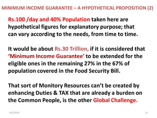 4/3/2019 13
Rs.100 /day and 40% Population taken here are
hypothetical figures for explanatory purpose; that
can vary according to the needs, from time to time.
It would be about Rs.30 Trillion, if it is considered that
‘Minimum Income Guarantee’ to be extended for the
eligible ones in the remaining 27% in the 67% of
population covered in the Food Security Bill.
That sort of Monitory Resources can’t be created by
enhancing Duties & TAX that are already a burden on
the Common People, is the other Global Challenge.
MINIMUM INCOME GUARANTEE – A HYPOTHETICAL PROPOSITION (2)
 