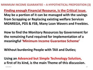 4/3/2019 14
Finding enough Financial Resource, is the Critical issue.
May be a portion of it can be managed with the savings
from Scrapping or Replacing existing welfare Services
MGNREGA, PDS & FSB, Many Loan Wavers and Freebies.
How to find the Monitory Resources by Government for
the remaining Fund required for implementation of a
meaningful ‘Minimum Income Guarantee Scheme’
Without burdening People with TAX and Duties;
Using an Advanced but Simple Technology Solution,
a first of its kind, is the main Theme of this discussion.
MINIMUM INCOME GUARANTEE – A HYPOTHETICAL PROPOSITION (3)
 