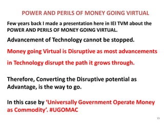 POWER AND PERILS OF MONEY GOING VIRTUAL
Few years back I made a presentation here in IEI TVM about the
POWER AND PERILS OF MONEY GOING VIRTUAL.
Advancement of Technology cannot be stopped.
Money going Virtual is Disruptive as most advancements
in Technology disrupt the path it grows through.
Therefore, Converting the Disruptive potential as
Advantage, is the way to go.
In this case by ‘Universally Government Operate Money
as Commodity’. #UGOMAC
15
 