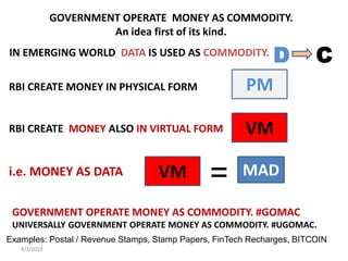 4/3/2019
GOVERNMENT OPERATE MONEY AS COMMODITY.
An idea first of its kind.
IN EMERGING WORLD DATA IS USED AS COMMODITY.
RBI CREATE MONEY IN PHYSICAL FORM
RBI CREATE MONEY ALSO IN VIRTUAL FORM
i.e. MONEY AS DATA
GOVERNMENT OPERATE MONEY AS COMMODITY. #GOMAC
UNIVERSALLY GOVERNMENT OPERATE MONEY AS COMMODITY. #UGOMAC.
D C
PM
VM
MADVM =
Examples: Postal / Revenue Stamps, Stamp Papers, FinTech Recharges, BITCOIN
 